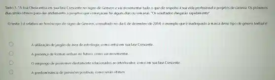 Texto 3 "A Lua Cheia entra em sua fase Crescente no signo de Gemeose vai movimentar tudo o que diz respeito à sua vida profissional e projetos de carreira. Os próximos
dias serão ótimos para dar andamento a projetos que começaram há alguns dias ou semanas. "Os resultados chegarão rapidamente".
texto 3 é relativo ao horóscopo do signo de Gemeos, consultado no dia 6 de dezembro de 2014; 0 exemplo que é inadequado à marca desse tipo de gênero textual é:
A utilização de jargão da área de astrologia como entra em sua fase Crescente.
A presença de formas verbais no futuro, como vai movimentar.
emprego de pronomes diretamente relacionados ao interlocutor, como em sua fase Crescente.
A predom ináncia de previsões positivas, comc serão ótimos.