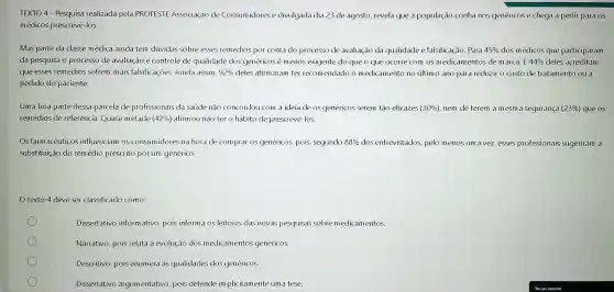 TEXTO 4 - Pesquisa realizada pela PROTESTE Associação de Consumidores e divulgada dia 23 de agosto revela que a população confia nos genéricose chega a pedir para OS
médicos prescrevê-los
Mas parte da classe médica ainda tem dúvidas sobre esses remédios por conta do processo de avaliação da qualidade e falsificação. Para 45%  dos médicos que participaram
da pesquisa o processo de avaliação e controle de qualidade dos genéricosé menos exigente do que o que ocorre com os medicam entos de marca. E 44%  deles acreditam
que esses remédios sofrem mais falsificações. Ainda assim, 92%  deles afirm aram ter recom endado o medicamento no último ano para reduzir o custo de tratamento ou a
pedido do paciente.
Uma boa parte dessa parcela de profissionais da saúde não concordou com a ideia de os genéricos serem tão eficazes (30% ) nem de terem a mesma segurança (23% ) que os
remédios de referência Quase metade (42%)afirmou não ter 0 hábito de prescreve-los.
Os farmacêuticos influenciam os consum idores na hora de comprar os genéricos, pois,segundo 88%  dos entrevistados, pelo menos um a vez esses profissionais sugeriram a
substituição do remédia prescrito por um genérico.
texto 4 deve ser classificado como:
Dissertativo informativo , pois informa os leitores das novas pesquisas sobre medicamentos.
Narrativo, pois relata a evolução dos medicamentos genéricos.
Descritivo, pois enumera as qualidades dos genéricos
Dissertativo argumentativo pois defende implicitam ente uma tese.