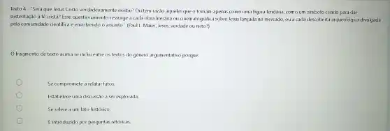 Texto 4 - "Será que Jesus Cristo verdadeiramente existiu?Ou têm razão aqueles que o tomam apenas como uma figura lendária como um simbolo criado para dar
sustentação à té cristà?Esse questionamento ressurge a cada obra literária ou cinematográfic sobre Jesus lançada no mercado, ou a cada descoberta arqueológica divulgada
pela comunidade cientifica e envolvendo o assunto." (Paul L. Maier ,Jesus, verdade ou mito?)
fragmento de texto acima se inclui entre os textos do gênero argumentativo porque:
Se compromete a relatar fatos.
Estabelece uma discussão a ser explorada.
Se refere a um fato histórico.
É introduzido por perguntas retóricas.