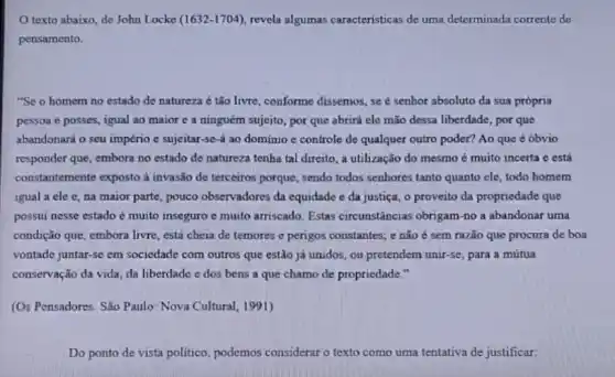 texto abaixo, do John Locke (1632-1704) revela algumas caracteristicas do uma determinada corrente de
pensamento.
"Se o homem no estado de natureza é tão livre, conforme dissemos se é senhor absoluto da sua própria
pessoa e posses, igual ao maior c a ninguém sujeito, por que abrirá ele mão dessa liberdade, por que
abandonará o seu império c sujeitar-se-á ao dominio e controle de qualquer outro poder? Ao que é óbvio
responder que, embora no estado de natureza tenha tal direito, a utilização do mesmo é muito incerta c está
constantemente exposto a invasão de terceiros porque , sendo todos senhores tanto quanto ele, todo homem
igual a ele c , na maior parte, pouco observadores da equidade e da justiça, o proveito da propriedade que
possui nesse estado é muito inseguro e muito arriscado. Estas circunstâncias obrigam-no a abandonar uma
condição que, embora livre está cheia de temores e perigos constantes; e não é sem razão que procura de boa
vontade juntar-se em sociedade com outros que estão já unidos, ou pretendem unir-se, para a mútua
conservação da vida, da liberdade e dos bens a que chamo de propriedade."
(Os Pensadores. São Paulo Nova Cultural, 1991)
Do ponto de vista politico, podemos considerar o texto como uma tentativa de justificar: