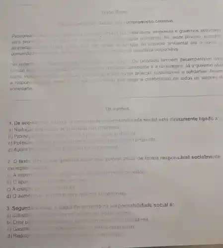 Texto Base:
indade Social: uni compromisso coletivo
Responsaui dade succel rolere se ao
compromisso que individuos, empresas e governos assumem
para promover o
oum-astar da sociedide o a
preservação ambiental. No setor privado, grandes
empresas	centem acoes
Que vào desde a redução do impacto ambiental alé o apoio a
comunidades carentes desiacando.
se como exemplos de cidadania corporativa.
No entanto not apenas organizacoes lêm
suse papel.Os cidadãos também desempenham uma
funcão es essuncial adolando praticas como o
consumo consciente e a reciclagem. Já 0 governo atua
como mediood
incentivem praticas sustentáveis e solidárias. Assim
a responsal dade social o um esforco coletivo que exige a colaboração de todos os selores da
soeiedade.
Questoes
1. De acordo com terto o conceito
to de responsabilidade social está diretamente ligado a:
a) Reduçǎo dos custos de producao ao nas empresas.
b) Promoçae do bern-esta social a preservação ambiental.
c) Politicas
nie voitadas para o meio ambiente.
d) Acōes individ also priorizan: am olucro pessoal.
2. O texto atimia que grandes
empresas podem atuar de forma responsável socialmente.
exemplo citado
a) A implen entacso de oralicas de recidegem nelos cidadãos.
b) O apoio comunidaces carentes
c) A criação loin simbientais
d) O aumento do impostos nara práticas silstentáveis
3. Segundo o texto. o papel
do governo na responsabilidade social é:
a) Substitui
moresas em agoes sociais
b) Criar po politicas publicas que incenivem praticas sustentáveis.
c) Garantir aue	forma consciente
d) Reduzi a important	individuals.