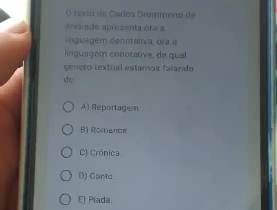 texto de Carlos Drummond de
Andrade apresenta ora a
linguagem denotativa , ora a
linguagem conotative , de qual
genero textual estamos falando
de:
A) Reportagem.
B) Romance.
C) Crônica.
D) Conto.
E) Piada.