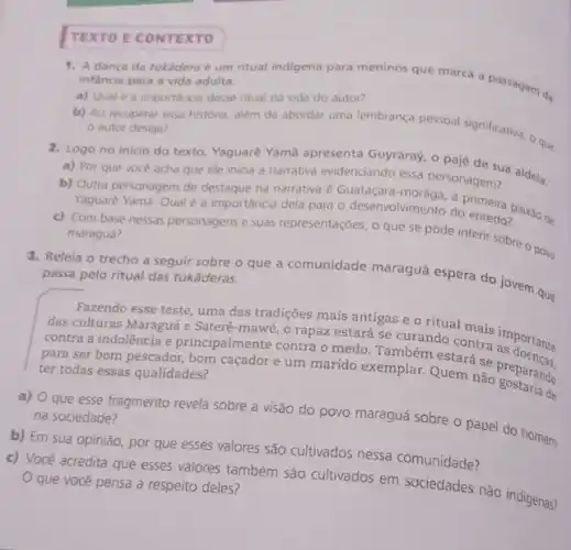 TEXTO E CONTEXTO
1. A danca da tukadera e um ritual indigena para meninos que marca a passagem da
infancia para a vida adulta.
a) Qual é a importancia desse ntual na vida do autor?
b) Ao recuperar essa historia, além de abordar uma lembrança pessoal significativa O que
autor deseja?
2. Logo no inicio do texto, Yaguaré Yama apresenta Guyraray, o pajé de sua aldeia.
a) Por que voce acha que ele inicia a narrativa evidenciando essa personagem?
b) Outra personagem de destaque na narrativa é Guataçara-morâga, a primeira
Yaguaré Yama. Qual é a importância dela para o desenvolvimento do enredo?
c) Com base nessas personagens e suas representaçóes o que se pode inferir sobre o povo
maraguá?
passa pelo ritual das tukāderas.
que
Fazendo esse teste, uma das tradições mais antigas e o ritual mais importante
das culturas Maraguá e Sateré-mawé, o rapaz estará se curando contra importante
contra a indolência e principalmente contra o medo Também estará se preparate
para ser bom pescador bom caçador e um marido exemplar. Quem nào preparando
de
ter todas essas qualidades?
a) O que esse fragmento revela sobre a visão do povo maraguá sobre o papel do homem
na sociedade?
b) Em sua opinião,por que esses valores são cultivados nessa comunidade?
c) Você acredita que esses valores também são cultivados em sociedades não indigenas?
que você pensa a respeito deles?