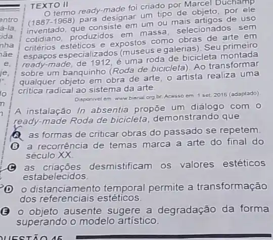 TEXTO II
Cready-made foi criado por Marcel Duchamp
(1887-1968)
para designar um tipo de objeto, por
inventado, que consiste em um ou mais artigos de uso
cotidiano, produzidos em massa, selecionados sem
critérios estéticos e expostos como obras de arte em
espaços especializados (museus egalerias). Seu primeiro
ready-made, de 1912 é uma roda de bicicleta montada
sobre um banquinho (Roda de bicicleta). Ao transformar
qualquer objeto em obra de arte, o artista realiza uma
critica radical ao sistema da arte
Disponivel em www bienal org br. Acasso em 1 set. 2016 (adaptado)
A instalação In absentia propōe um dialogo com o
ready-made Roda de bicicleta, demonstrando que
as formas de criticar obras do passado se repetem
a recorrência de temas marca a arte do final do
seculo
as criaçōes desmistificam os valores estéticos
estabelecidos
distanciamento temporal permite a transformação
dos referenciais estéticos
(B) objeto ausente sugere a degradação da forma
superando o modelo artistico