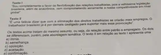 Texto I
"Sou completamente a favor da flexibilização das relações trabalhistas, pois legislação
brasileira, além de anacrônica, vem comprometendo seriamente a nossa competitividade em nivel
global".
Texto II
"E uma falácia dizer que com a eliminação dos direitos trabalhistas se criarão mais empregos. O
trabalhador brasileiro jáé por demais castigado para suportar mais essa provocação".
Os textos acima tratam do mesmo assunto, ou seja, da relação entre patrão e empregado. Os dois
se diferenciam, porém pela abordagem temática . O texto II em relação ao texto uma
a) ironia.
b) semelhança.
C)oposição.
d)aceitação.
e) confirmação.