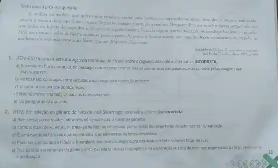 Texto para a próxima questão.
A mulher do médico que antes tinha estado a contar uma história ao rapazinho estrábico levantou o braco e sem ruido,
retirou a tesoura do prego. Disse o rapaz Depois te contareio resto da aventura. Ninguém da camarata lhe havia perguntado por
que tinha ela falado da cega das insônias com aquele desdém. Passado algum tempo, descalcou os sapatos e foi dizer ao marido,
Nào me demoro, volto ia. Encaminhou-se para a porta, Ai parou e ficou a espera Dez minutos depois apareceram no corredor as
mulheres da segunda camarata. Eram quinze Algumas choravam.
(SARAMAGO, Jore Ensoro sobre a cegueira
Sao Paulo: Cia das Letra 1995 p 184)
1. (FDV-ES) Quanto à estruturação da narrativa de Ensaio sobre a cegueiro, assinale a alternativa INCORRETA.
a) Em meio ao fluxo narrativo, há passagens de intenso lirismo, não só pelo arranjo das palavras, mas tambêm pelas imagens que
elas sugerem.
b) As falas são colocadas entre virgulas, o que exige muita atenção do leitor.
c) O autor utiliza poucos pontos finais.
d) Não há ordem cronológica para os fatos narrados.
e) Os parágrafos são poucos.
2. (FDV) Em relação ao gênero do livro de José Saramago, assinale a alternativa incorreta:
a) Apresenta, como muitas narrativas pós-modernas a fusão de gêneros.
b) Como o título deixa entrever, trata-se de fato de um ensaio, por se tratar de conjecturas do autor acerca da realidade.
c) Euma narrativa ficcional que, no entanto traz elementos da forma ensaística.
d) Pode ser comparado à fábula e à parábola por usar da alegoria pra nos levar a refletir sobre os fatos da vida.
e) Traz também elementos do gênero lírico na beleza da sua linguagem e na exploração poética de recursos expressivos da linguagem como
a pontuação.