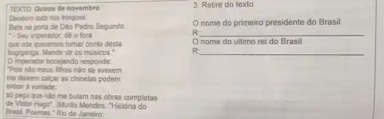 TEXTO Quinze de novembro
Deodoro todo nos trinques
Bate na porta de Dão Pedro Segundo.
". Seu imperador dê o fora
que nós queremos tomar conta desta
bugiganga .Mande vir os músicos .
imperador bocejando responde:
"Pois não meus filhos não se avexem
me deixem calcar as chinelas podem
entrar à vontade:
só peço que não me bulam nas obras completas
de Victor Hugo". (Murilo Mendes . "História do
Brasil . Poemas."Rio de Janeiro:
3. Retire do texto
nome do primeiro presidente do Brasil
R: __
nome do ultimo rei do Brasil
R: __