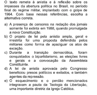 texto remete a anistia e à reflexão sobre os
impasses da abertura politica no Brasil, no periodo
final do regime militar, implantado com o golpe de
1964. Com base nessas referências, escolha a
alternativa correta.
a) A presença de censores na redação dos jomais
somente foi extinta em 1988 quando promulgada
a nova Constituição.
b) 0 projeto de lei pela anistia ampla, geral e
irrestrita foi uma proposta defendida pelos
militares como forma de apaziguar os atos de
exceção.
c) Durante a transição democrática, foram
conquistados o bipartidarismo, as eleiçōes livres
e gerais e a convocação da Assembleia
Constituinte.
d) A lei de anistia aprovada pelo Congresso
beneficiou presos politicos e exilados, e também
agentes da repressão.
e) 0 esquecimento e - perdão mencionados
integravam a pauta da Teologia da Libertação,
uma importante diretriz da Igreja Católica.