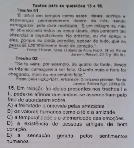 Textos para as questoes 15 e 16.
Trecho 01
"E dificil em tempos como estes ideais, sonhos e
esperang as permanec arem dentro de nos , sendo
esmagados pela dura realidade . E um milagre eu nào
ter abandonado todos os meus ideais, eles parecem tão
absurdos e impraticáveis. No entanto, eu me apego a
eles, porque eu ainda acredito , apesar de tudo . que as
pessoas são realmente boas de coração."
Fonte: FRANK, Anne O diário de Anne Frank. 54 ed. Rio de
Janeiro: Record . 2015.p 180-181
Trecho 02
"Se tu vens, por exemplo, as quatro da tarde desde
as três eu começarei a ser feliz. Quanto mais a hora for
chegando, mais eu me sentirei feliz."
Fonte: SAINT -EXUPERY, Antoine de. O pequeno principe. Rio de
Janeiro, Editora Agir . 2009 .p 55
15. Em relação às ideias presentes nos trechos I e
II, pode-se afirmar que ambos se assemelham pelo
fato de abordarem sobre
A) a felicidade promovida pelas amizades.
B) os valores humanos como a fé e a amizade.
C) a temporalidade e a efemeridade das emoções.
D) a existência de pessoas amigas de bom
coração.