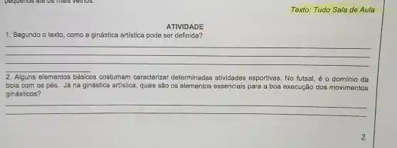 Texto.Tudo Sala de Aula
1 Segundo o texto , como a ginástica artística pode ser definida?
__
2. Alguns elementos básicos costumam caracterizar determinadas atividades esportivas No futsal , é O domínio da
bola com os pés . Já na ginástica artística , quais são os elementos essenciais para a boa execução dos movimentos
ginásticos?
__
2
ATIVIDADE