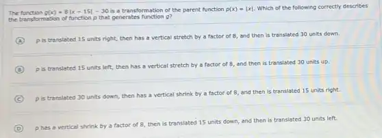 The	g(x)=8vert x-15vert -30 is a transformation of the parent function p(x)=vert xvert  Which of the following correctly describes
the transformation of function p that generates function g?
A
p is translated 15 units right, then has a vertical stretch by a factor of 8 and then is translated 30 units down.
B
p is translated 15 units left, then has a vertical stretch by a factor of 8 and then is translated 30 units up.
C p is translated 30 units down, then has a vertical
shrink by a factor of 8, and then is translated 15 units right.
D p has a vertical shrink by a factor of 8, then is trar
lated 15 units down, and then is translated 30 units left.
translated