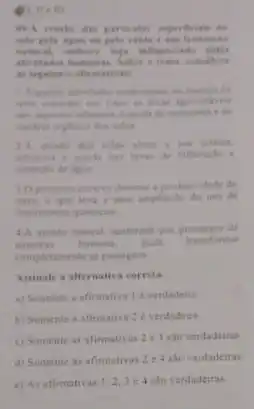 them
pelas
tema, considere
is seguintes afirmatiy
maneia da
penda de matrientes i de
infitracle e
10 processe erowivo diminal a produtividade da
a uma amphaclo do uso de
fertilizantes quimicos
44 erosio natural, acelerada pur processos de
natureza humana, pode transformar
completamente as paisagens
Assinale a afternativa correta.
a) Somente a afirmativa 1 verdadein
b) Somente a afimativa 2e verdadeira.
c) Somente as afirmativas 2 e 3 sto verdadeiras
d) Somente as afimativa 2 e4 sao verdadeiras
e) As afirmativas 1,2,3 c 4 sao verdadeiras