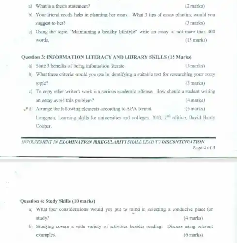 a) What is a thesis statement?
(2 marks)
b) Your friend needs help in planning her essay. What 3 tips of essay planting would you
suggest to her?
(3 marks)
c) Using the topic "Maintaining a healthy lifestyle"write an essay of not more than 400
words.
(15 marks)
Question 3: INFORMATION LITERACY AND LIBRARY SKILLS (15 Marks)
a) State 3 benefits of being information literate.
(3 marks)
b) What three criteria would you use in identifying a suitable text for researching your essay
topic?
(3 marks)
c) To copy other writer's work is a serious academic offense. How should a student writing
an essay avoid this problem?
(4 marks)
d) Arrange the following elements according to APA format.
(5 marks)
Longman, Learning skills for universities and colleges, 2003, 2^nd edition, David Hardy
Cooper.
Page 2 of 3
Question 4: Study Skills (10 marks)
a) What four considerations would you put to mind in selecting a conducive place for
study?
(4 marks)
b) Studying covers a wide variety of activities besides reading. Discuss using relevant
examples.
(6 marks)