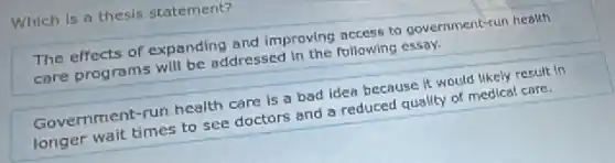 Which is a thesis statement?
The effects of expanding and improving access to government-run health
care programs will be addressed in the following essay.
Government-run health care is a bad idea because it would likely result in
longer wait times to see doctors and a reduced quality of medical care.