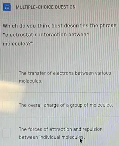 Which do you think best describes the phrase
"electrostatic interaction between
molecules?"
The transfer of electrons between various
molecules.
The overall charge of a group of molecules.
The forces of attraction and repulsion