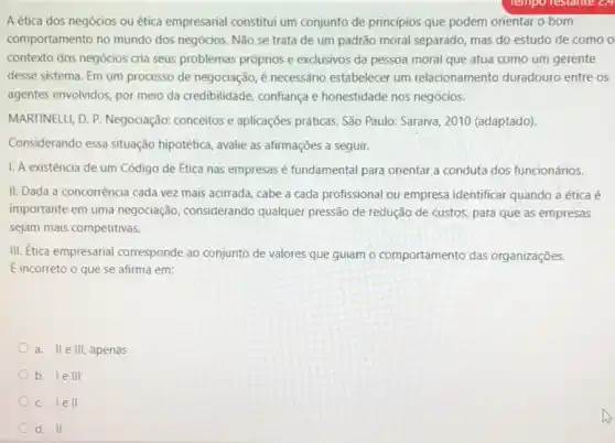 A ética dos negócios ou ética empresarial constitut um conjunto de principios que podem orientar o bom
comportamento no mundo dos negócios. Não se trata de um padrão moral separado, mas do estudo de como o
contexto dos negócios cria seus problemas próprios e exclusivos da pessoa moral que atua como um gerente
desse sistema. Em um processo de negociação, é necessário estabelecer um relacionamento duradouro entre OS
agentes envolvidos, por meio da credibilidade, confiança e honestidade nos negócios.
MARTINELLI, D. P. Negociação.conceitos e aplicações práticas São Paulo: Saraiva, 2010 (adaptado)
Considerando essa situação hipotética, avalie as afirmações a seguir.
1. A existência de um Código de Ética nas empresas é fundamental para orientar a conduta dos funcionários.
II. Dada a concorrência cada vez mais acirrada cabe a cada profissional ou empresa identificar quando a ética é
importante em uma negociação considerando qualquer pressão de redução de custos para que as empresas
sejam mais competitivas.
III. Etica empresarial corresponde ao conjunto de valores que guiam o comportamento das organizações.
É incorreto o que se afirma em:
a. II e III apenas
b. I e III
C. I e II
d. II