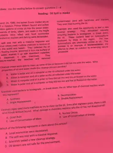 tions: Use the reading below to answer questions
1-4
Reading: Oil Spill in Alaska
arch 24, 1989, the tanker Exxon Valdez struck
in Alaska's Prince William Sound and spilled
Illion gallons of crude oil into the ocean water.
sands of birds, otters and seals in the fragile
ystems were killed and local economies
pndent on tourism and fishing were devastated.
spill was met with a massive response and
nup crewsjused multiple methods to remove oil
the water and beach They collected the oil
floating booms, skimmed it from the surface of
water, soaked it up with absorbent materials,
dispersed It with chemicals.
They
ssure-washed the beaches and removed
contaminated sand with backhoes and tractors.
They even tried burning the oil.
Scientists also used the opportunity to test a new
cleanup strategy. They stimulated naturally
occurring bacteria to biodegrade or break down,
the oil. These bacteria feed on hydrocarbons
produced by trees in the region.The tree
hydrocarbons are chemically similar to oil.This
process is an example of bioremediation, the
attempt to clean up pollution by enhancing natural
processes.
Cleanup crews were able to clean up some of the oil because it did not mix with the water. What
properties of oil and water made this cleanup process possible?
A. Water is polar and oil is nonpolar so the oil collected under the water.
B. Water is nonpolar and oil is polar so the oil collected under the water.
C. Water is nonpolar and oil is polar so they did not mix and the oil floated on the water.
D. Water is polar and oil is nonpolar so they did not mix and the oil floated on the water.
Scientists used bacteria to biodegrade, or break down , the oil. What type of chemical reaction would
this represent?
A. Synthesis
B. Decomposition
C. Single Replacement
D. Double Replacement
Cleanup crews used many methods to try to clean up the oil Even after eighteen years there is still
oil in Princé William Sound. What concept in chemistry explains why the oil has not disappeared?
A. Octet Rule
B. Nuclear Decay
C. Law of Conservation of Mass
D. Law of Conservation of Energy
Which of the following represents a claim about this article?
A. Local economies were devastated.
B. The spill was met with a massive response.
C. Scientists tested a new cleanup strategy.
D. Oil tankers are not safe for the environment.