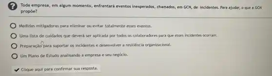 Toda empresa, em algum momento, enfrentará eventos inesperados, chamados, em GCN de incidentes. Para ajudar,o que a GCN
propoe?
Medidas mitigadoras para eliminar ou evitar totalmente esses eventos.
Uma lista de culdados que deverá ser aplicada por todos os colaboradores para que esses incidentes ocorram.
Preparação para suportar os incidentes e desenvolver a resiliência organizacional.
Um Plano de Estudo analisando a empresa e seu negócio.
Clique aqui para confirmar sua resposta.