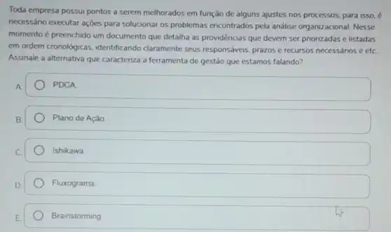 Toda empresa possui pontos a serem melhorados em função de alguns ajustes nos processos, para isso, é
necessário executar ações para solucionar os problemas encontrados pela análise organizacional. Nesse
momento é preenchido um documento que detalha as providências que devem ser priorizadas e listadas
em ordem cronológicas , identificando claramente seus responsáveis prazos e recursos necessários e etc.
Assinale a alternativa que caracteriza a ferramenta de gestão que estamos falando?
PDCA
Plano de Ação
Ishikawa
Fluxograma.
Brainstorming