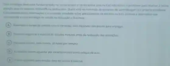 Toda estratigia deve estar fundamentada no compromisso ena disciplina pois na EaDnào ternos a professor para chamar a nossa
atenglo quando estamos distraids ou destocados. Quem esta no comando do processo de aprendizagen opriorio estudante
Considerando essan informaribes e conteudo estudado sobre planejament de estudos na Ea0 assinale alternativa que
estudo na Educaçao a Distancia
A Maximizar o tempo de contato com o conteudo, sem depender dos prazos para entregas
B Devernos organizar o material de estudos minutos antes da realizaçlo das avaluacoes
C Devernos estudar, pelo menos 20 horas por semana
D
esclarecimentos pelos colegas de aula.
E
ter acesso a internet