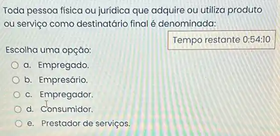 Toda pessoa fisica ou jurídica que adquire ou utiliza produto
ou serviço comc destinatário final é denominada:
Temporestante
Escolha uma opção:
a. Empregado.
b. Empresário.
c. Empregador.
d. Consumidor.
e. Prestador de serviços.