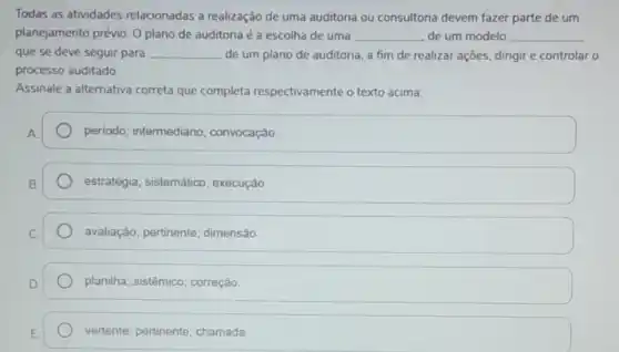 Todas as atividades relacionadas a realização de uma auditoria ou consultoria devem fazer parte de um
planejamento prévio. 0 plano de auditoria é a escolha de uma __ de um modelo __
que se deve seguir para __ de um plano de auditoria, a fim de realizar ações, dirigir e controlar o
processo auditado.
Assinale a alternativa correta que completa respectivamente o texto acima:
periodo; intermediário ; convocação
estratégia; sistemático , execução.
avaliação; pertinente ; dimensão.
planilha; sistêmico correção
vertente; pertinente chamada