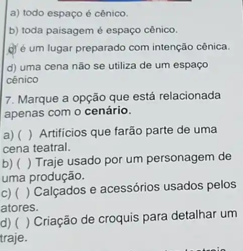 a) todo espaço é cênico.
b) toda paisagem é espaço cênico.
d) é um lugar preparado com intenção cênica.
d) uma cena não se utiliza de um espaço
cênico
7. Marque a opção que está relacionada
apenas com o cenário.
a) () ( ) Artificios que farão parte de uma
cena teatral.
b) ()
Traje usado por um personagem de
uma produção.
c) ()
Calçados e acessórios usados pelos
atores.
d) ()
Criação de croquis para detalhar um