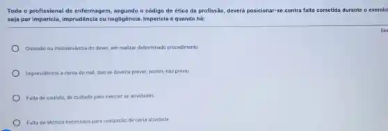 Todo o profissional de enfermagem, segundo o código de ética da profissão, deverá posicionar -se contra falta cometida durante o exercíc
seja por impericia imprudência ou negligência. Impericia é quando há:
Omissão ou inobservância do dever, em realizar determinado procedimento
Imprevidência a cerca do mal que se deveria prever porém, não previu
Falta de cautela, de culdado para exercer as atividades
Falta de técnica necessária para realização de certa atividade
Res