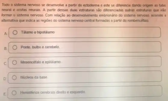 Todo o sistema nervoso se desenvolve a partir do ectoderma e este se differencia dando origem ao tubo
neural e cristas neurais A partir dessas duas estruturas são diferenciadas outras estruturas que irào
formar o sistema nervoso Com relação ao desenvolvimento embrionário do sistema nervoso, assinale a
alternativa que indica as regiōes do sistema nervoso central formadas a partir do rombencéfalo.
A.
Tálamo e hipotálamo
Ponte, bulbo e cerebelo.
Mesencéfalo e epitálamo.
Núcleos da base
Hemisfénos cerebrais direto e esquerdo