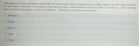 Todo programa Java é compilado e interpretado. Um programa em Java é compilado para um código composto por instruçōes chamadas
de "bytecode". O "bytecode" é um código de uma máquina virtual chamada Máquina Virtual Java (Java Virtual Machine - JVM)idealizada
pelos criadores da linguagem. A Java Virtual Machine - JVM roda em qual sistema operacional:
Windows
Solaris
MacOs
Linux
Todos