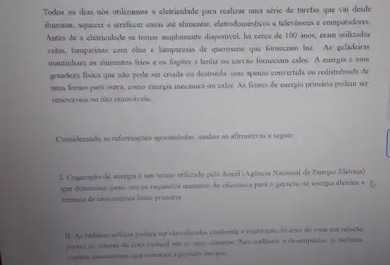 Todos os dias nós utilizamos a eletricidade para realizar uma série de tarefas que vai desde
iluminar, aquecer e arrefecer casas até alimentar, eletrodomésticos e televisores e computadores.
Antes de a eletricidade se tornar amplamente disponivel, há cerca de 100 anos, eram utilizadas
velas, lamparinas com óleo e lamparinas de querosene que formeciam luz. As geladeiras
mantinham os alimentos frios e os fogoes a lenha ou carvão forneciam calor. A energia é uma
grandeza fisica que não pode ser criada ou destruida, mas apenas convertida ou redistribuida de
uma forma para outra como energia mecânica ou calor. As fontes de energia primária podem ser
renováveis ou não renováveis.
Considerando as informaçoes apresentadas analise as afirmativas a seguir:
I. Cogeração de energia é um termo utilizado pela Aneel (Agència Nacional de Energia Eletrica)
que determina quais são os requisitos minimos de eficiencia para a geração de energia elétrica c
térmica de uma mesma fonte primária.
II. As turbinas eolicas podem ser classificadas conforme a orientação do eixo do rotor em relação
porèm os rotores de eixo vertical sao os mais communs. Para melhorar o desempenho, as turbinas
contem mecanismos que orientam a posição das pás.