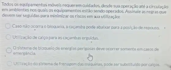 Todos os equipamentos móveis requerem cuidados desde sua operação até a circulação
em ambientes nos quais 05 equipamentos estão sendo operados Assinale as regrasque
devem ser seguidas para minimizar os riscos em sua utilização:
Caso não ocorra o bloqueio, a caçamba pode abaixar para a posição de repouso.
Utilização de calço para as caçambas erguidas.
Osistema de bloqueio,de energias perigosas deve ocorrer somente emcasos de
emergência.
Utilização do sistema de frenagem das máquinas, pode ser substituido por calços.