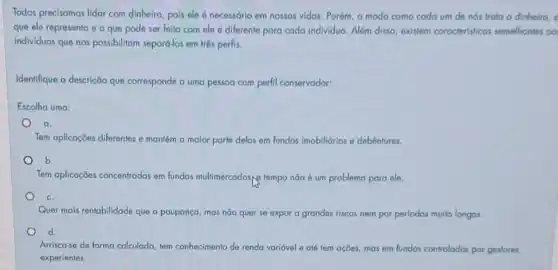 Todos precisamos lidar com dinheiro, pois ele necessório em nossas vidas Porém, o modo como coda um de nos trata o dinheiro, o
que ele representa e - que pode ser feito com ele 6 diferente para cada individuo Além disso, existem caracteristicas semelhantes oo
individuos que nos possibilitam separó-los em três perfis.
Identifique a descrição que corresponde a uma pessoa com perfil conservador:
Escolha uma:
a.
Tem aplicaçōes diferentes e mantém a malor parte delas em fundos imobilidrios e debêntures.
b.
Tem aplicaçōes concentradas em fundos multimercadosye tempo não é um problema para ele.
c.
Quer mais rentabilidade que a poupança, mas não quer se expor a grandes riscos nem por períodos multo longos.
d.
Arrisca-se de forma calculada tem conhecimento de renda variável e até tem ações, mas em fundos controlodos por gestores
experientes.