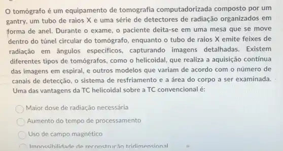 tomógrafo é um equipamento de tomografia computadoriza da composto por um
gantry, um tubo de raios X e uma série de detectores de radiação organizados em
forma de anel.Durante o exame, o paciente deita-se em uma mesa que se move
dentro do túnel circular do tomógrafo , enquanto o tubo de raios X emite feixes de
radiação em ângulos especificos , capturando imagens detalhadas. Existem
diferentes tipos de tomógrafos, como o helicoidal, que realiza a aquisição contínua
das imagens em espiral, e outros modelos que variam de acordo com o número de
canais de detecção, 0 sistema de resfriamento e a área do corpo a ser examinada.
Uma das vantagens da TC helicoidal sobre a TC convencional é:
Maior dose de radiação necessária
Aumento do tempo de processamento
Uso de campo magnético
Imnossihilidade de reconstrucão tridimensional