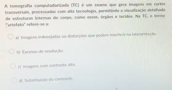 A tomografia computadorizada (TC)é um exame que gera imagens em cortes
transversais processadas com alta tecnologia, permitindo a visualização detalhada
de estruturas internas do corpo como ossos, orgãos e tecidos. Na TC. o termo
"artefato" refere-se a:
a) Imagens indesejadas ou distorcôes que podem interferir na interpretação.
b) Excesso de resolução.
c) Imagens com contraste alto.
d) Substituição do contraste.