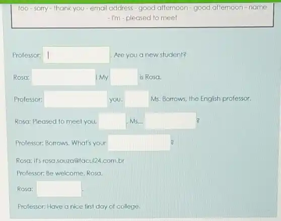 too-sorry-thank you - email address-good afternoon - good afternoon-name
- I'm - pleased to meet
Professor: square  Are you a new student?
Rosa: square  I My square  is Rosa.
Professor: square  you. square  Ms. Borrows, the English professor.
Rosa: Pleased to meel you, square  Ms... square  2
Professor: Borrows. What's your square 
Rosa: It's rosa.souza@facul21.com.br
Professor: Be welcome, Rosa.
Rosa: square 
Professor: Have a nice first day of college.