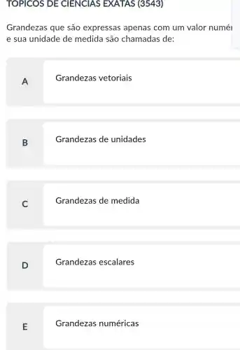 TOPICOS DE CIENCIAS EXATAS (3543)
Grandezas que são expressas apenas com um valor numél
e sua unidade de medida são chamadas de:
A
Grandezas vetoriais
B
Grandezas de unidades
C
Grandezas de medida
D
Grandezas escalares
E
Grandezas numéricas