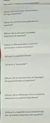 TORMA
1)De onde se originou a lingua espanhola?
2)Quais são os principais influenciadores
da lingua espanhola?
3)Qual foi o primeiro livro publicado em
espanhol?
4)Quais são as variedades
linguísticas do espanhol?
5)Qual é a diferença entre o espanhol
peninsular e o latino americano?
6)0 que éo espanhol crioulo?
7)0 que é o "portunhol"?
8)Quais são as caracteristicas da linguagem
do espanhol falado na Argentina?
9)Quais são as diferenças entre o espanhol
mexicano e o espanhol colombiano?
10)Qualé a importância da compreensão
das variedades linguisticas do espanhol?