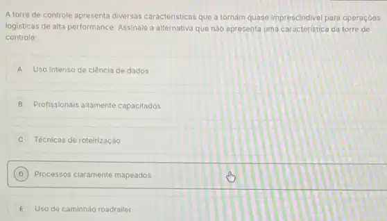 A torre de controle apresenta diversas caracteristicas que a tornam quase imprescindivel para operaçoes
logisticas de alta performance Assinale a alternativa que nào epresenta uma caracteristica da torre de
controle:
A Uso Intenso de ciência de dados
B Profissionals aitamente capacitados
Técnicas de roteirização
D Processos claramente mapeados
E Uso de caminhâo roadrailer