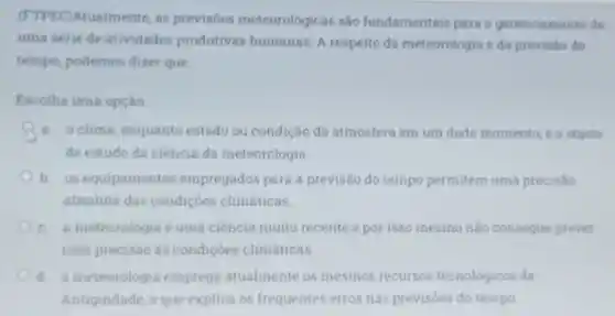 (TPEC) Afualmente as previsoes meteorológicas são fundamentais para o gerenciamento de
uma serie de atividades produtivas humanas. A respeito da meteorologia e da previsáo do
tempo, podemos dizer que
Escolha uma opção
a oclima enquanto estado ou condição da atmosfera em um dado momento, é o objeto
de estudo de ciéncia da meteorologia.
b. 05 equipamentos empregados para a previsão do tempo permitem uma precisáo
absoluta das condiçōes climáticas.
c. a meteorologia e uma ciência muito recente e por isso mesmo nào consegue prever
com precisão as condicôes climáticas
d. a meteorologia emprega atualmente os mesmos recursos tecnológicos da
Antiguidade, o que explica os frequentes erros nas previsôes do tempo