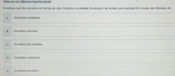 TÓPICOS DE CIENCIAS EXATAS (3543)
Grandezas que sao expressas em termos do valor numérico, da unidade, da direção e do sentido que a medição fol tomada, sào chamadas de:
A Grandezas complexas.
B Grandezas vetoriais
C Grandezas de unidades.
D Grandezas numéricas.
E Grandezas escalares.