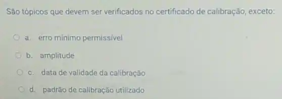 São tópicos que devem ser verificados no certificado de calibração, exceto:
a. erro mínimo permissível
b. amplitude
c. data de validade da calibração
d. padrão de calibração utilizado