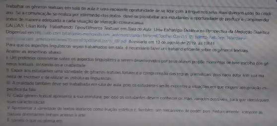 Trabalhar os gêneros textuais em sala de aula é uma excelente oportunidade de se lidar com a lingua nos seus mais diversos usos do cotidi-
ano. Se a comunicação se realiza por intermédio dos textos, deve-se possibilitar aos estudantes a oportunidade de produzire compreender
textos de maneira adequada a cada situação de interação comunicativa.
CALDAS, Lilian Kelly. Trabalhando Tipos/Gêneros Textuais em Sala de Aula: Uma Estratégia Didática na Perspectiva da Mediação Dialética
Disponivel em http://alb com br/arquivo-mortoledicoes antenores/anas16/sem03pdf/sm03ss1609 pdithttp://alb.com br/arquivo-
mortoledicoes, antenores/anais Spdtism03ss16.09 pdl: Acessado em 13 de agosto de 2019, às 19h11
Para que os aspectos linguisticos sejam trabalhados em sala, é necessário fazer um trabalho eficiente sobre os gêneros textuais.
Analise as assertivas abaixo
1. Um professor consciente sobre os aspectos linguisticos a serem desenvolvidos por seus alunos propōe momentos de livre escolha dos gé.
neros textuais, incitando-os a criatlvidade
II Expor aos estudantes uma variedade de gêneros textuais fortalece a compreensão das regras gramaticals, pois cada autor tem sua ma-
neira de escrever e de utilizar as estruturas linguisticas
III. A oralidade também deve ser trabalhada em sala de aula, pois os estudantes serão expostos a situações em que exigem apropriação es-
pecifica da fala
IV. Cada género textual apresenta a sua estrutura por isso os estudantes devem conhecer os mais variados possiveis, para que identifiquem
suas caracteristicas
V Apresentar a vanedade de textos literános como fruição estética é, também um mecanismo de poder pois, historicamente, somente as
classes dominantes tinham acesso a arte
Ecorreto o que se afirma em