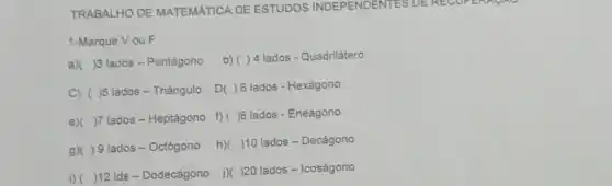 TRABALHO DE MATEMÁTICA DE ESTUDOS INDEPENDENTES DE RECOFE
1-Marque Vou F
a) ( )3 lados-Pentágono
b) ( )4 lados-Quadrilátero
C) ( )5 lados - Triângulo
D ) 6 lados - Hexágono
e)( )7 lados - Heptágono
f) ( )8 lados - Eneágono
g)( ) 9 lados - Octógono h)( ( )10 lados-Decágono
i) ( )12 Ids - Dodecágono j)( )20 lados - Icoságono