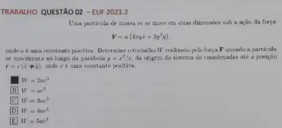 TRABALHO QUESTÃO 02 - EUF 2023.2
Uma particula de massa m se move em duas dimensoes sob a ação da força
F=a(4xyhat (x)+3y^2hat (y))
onde a é uma constante positiva. Determine o trabalho W realizado pela força F quando a particula
se movimenta ao longo da parábola y=x^2/c da origem do sistema de coordenadas até a posição
r=c(hat (x)+hat (y)) onde cé uma constante positiva.
W=2ac^3
B W=ac^3
C W=3ac^3
D W=4ac^3
E W=5ac^3