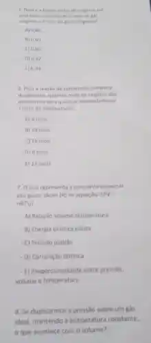 tragho molar de orighnic em
uma mistura contendo 2 mois de gas
A) 0,40
is) 6,60
c) 0.50
D) 0.67
E) 0,33
6. Para a reação de combustio completa
do propano, quantos mols de oxighnio silo
necessarios para queimar completamente
2 mois do combustivel?
A) 5 mols
B) 10 mois
C) 15 mols
- 0) 8 mols
E) 12 mols
7. Oque representa a constante universal
dos gases ideais (R) na equação N(PV=
nRTV?
- A) Relação volume temperatura
- B) Energia cinética média
- C) Pressão padrão
- D) Correlação térmica
- E) Proporcionalidade entre pressão,
volume e temperatura
8. Se duplicarmos a pressão sobre um gás
ideal, mantendo a temperatura constante,
que acontece com o volume?