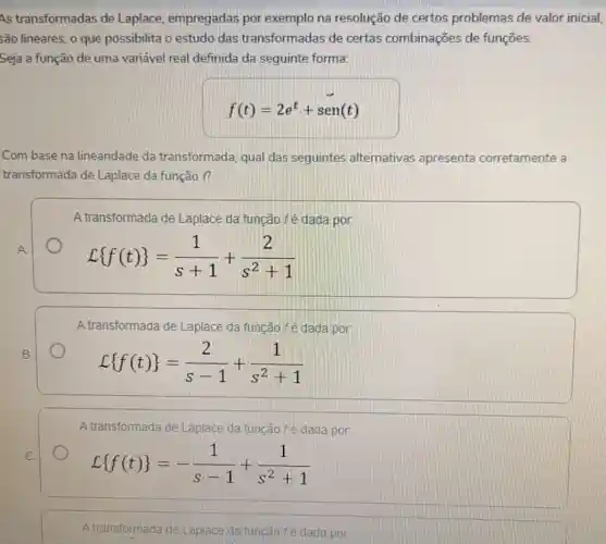 As transformadas de Laplace, empregadas por exemplo na resolução de certos problemas de valor inicial,
5ão lineares, o que possibilita o estudo das transformadas de certas combinações de funções.
Seja a função de uma variável real definida da seguinte forma:
f(t)=2e^t+sen(t)
Com base na linearidade da transformada, qual das seguintes alternativas apresenta corretamente a
transformada de Laplace da função f?
A transformada de Laplace da função fé dada por:
A.
L f(t) =(1)/(s+1)+(2)/(s^2)+1
A transformada de Laplace da função fé dada por:
L f(t) =(2)/(s-1)+(1)/(s^2)+1
A transformada'de Laplace da função fé dada por:
L f(t) =-(1)/(s-1)+(1)/(s^2)+1