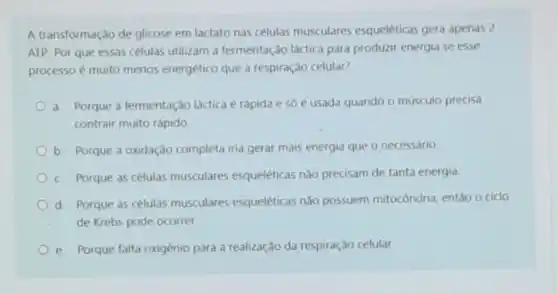 A transformaçào de glicose em lactato nas células musculares esqueléticas gera apenas 2
ATP. Por que essas células utilizam a fermentação láctica para produzir energia se esse
processo é muito merios energético que a respiração celular?
a. Porque a fermentação láctica é rápida e só é usada quando o músculo precisa
contrair muito rápido
b. Porque a oxidação completa iria gerar mais energia que o necessário
c. Porque as células musculares esqueléticas nào precisam de tanta energia.
d. Porque as células musculares esqueléticas nào possuem mitocôndria, entǎo o ciclo
de Krebs pode ocorrer.
e. Porque falta oxigênio para a realização da respiração celular.