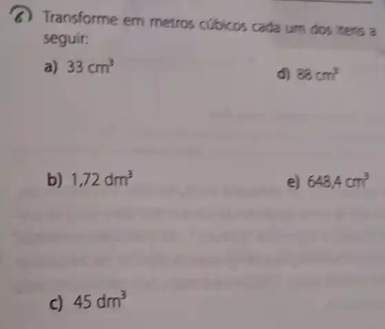 a) Transforme em metros cubicos cada um dos itens a
seguir:
a) 33cm^3
d) 88cm^3
b) 1,72dm^3
e) 648,4cm^3
45dm^3