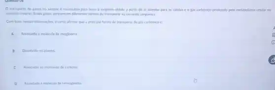 transporte de gases no sangue é necessirio para levar o oxigênio obtido a partir do ar alveolar para as células e o gás carbónico produtido pelo metabolismo celular no
caminho inverso. Esses gases apresentam diferentes formas de transporte na corrente sanguinea
Com base nessas informaçdes é certo afirmar que a principal forma de transporte do gás carbônico é:
A Associado à molécula de mioglobina
B Dissolvido no plasma
C Associado 30 monoxido de carbono.
D Associado à molécula de hemoglobina